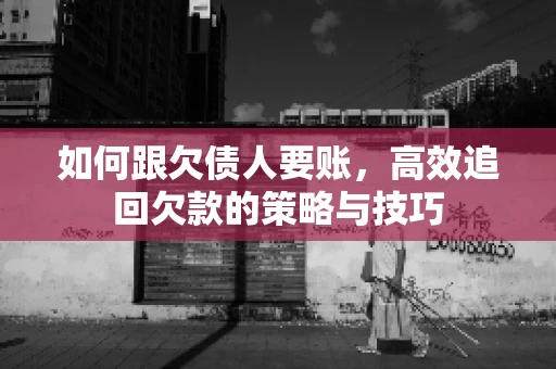 如何跟欠债人要账，高效追回欠款的策略与技巧